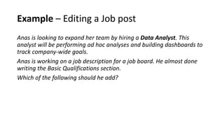 Example – Editing a Job post
Anas is looking to expand her team by hiring a Data Analyst. This
analyst will be performing ad hoc analyses and building dashboards to
track company-wide goals.
Anas is working on a job description for a job board. He almost done
writing the Basic Qualifications section.
Which of the following should he add?
 