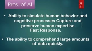 Pros. of AI

AI
11

• Ability to simulate human behavior and
cognitive processes Capture and
preserve human expertise
Fast Response.
• The ability to comprehend large amounts
of data quickly.

 