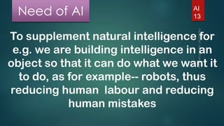 Need of AI

AI
13

To supplement natural intelligence for
e.g. we are building intelligence in an
object so that it can do what we want it
to do, as for example-- robots, thus
reducing human labour and reducing
human mistakes

 