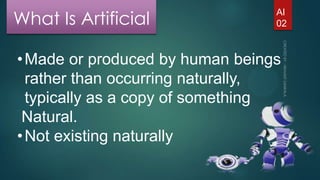 What Is Artificial

AI
02

• Made or produced by human beings
rather than occurring naturally,
typically as a copy of something
Natural.
• Not existing naturally

 