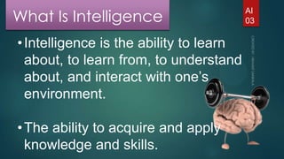 What Is Intelligence
• Intelligence is the ability to learn
about, to learn from, to understand
about, and interact with one’s
environment.
• The ability to acquire and apply
knowledge and skills.

AI
03

 