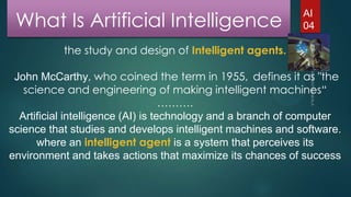 What Is Artificial Intelligence

AI
04

the study and design of Intelligent agents.
John McCarthy, who coined the term in 1955, defines it as "the
science and engineering of making intelligent machines“
……….
Artificial intelligence (AI) is technology and a branch of computer
science that studies and develops intelligent machines and software.
where an intelligent agent is a system that perceives its
environment and takes actions that maximize its chances of success

 