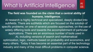 What Is Artificial Intelligence

AI
05

The field was founded on the claim that a central ability of
humans, intelligence.
AI research is highly technical and specialized, deeply divided into
subfields. There are subfields which are focused on the solution of
specific problems, on one of several possible approaches, on the use of
widely differing tools and towards the accomplishment of particular
applications. There are an enormous number of tools used in
AI, including versions of search and mathematical
optimization, logic, methods based on probability and economics, and
many others. Today it has become an essential part of the technology
industry and many of the most difficult problems in computer science.

 