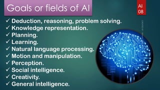 Goals or fields of AI
 Deduction, reasoning, problem solving.
 Knowledge representation.
 Planning.
 Learning.
 Natural language processing.
 Motion and manipulation.
 Perception.
 Social intelligence.
 Creativity.
 General intelligence.

AI
08

 