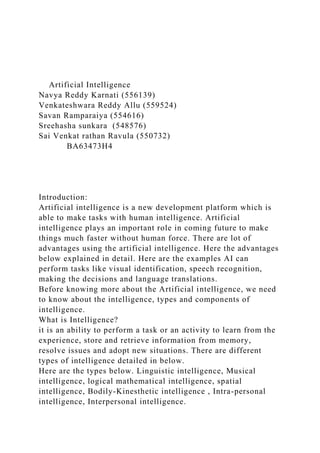 Artificial Intelligence
Navya Reddy Karnati (556139)
Venkateshwara Reddy Allu (559524)
Savan Ramparaiya (554616)
Sreehasha sunkara (548576)
Sai Venkat rathan Ravula (550732)
BA63473H4
Introduction:
Artificial intelligence is a new development platform which is
able to make tasks with human intelligence. Artificial
intelligence plays an important role in coming future to make
things much faster without human force. There are lot of
advantages using the artificial intelligence. Here the advantages
below explained in detail. Here are the examples AI can
perform tasks like visual identification, speech recognition,
making the decisions and language translations.
Before knowing more about the Artificial intelligence, we need
to know about the intelligence, types and components of
intelligence.
What is Intelligence?
it is an ability to perform a task or an activity to learn from the
experience, store and retrieve information from memory,
resolve issues and adopt new situations. There are different
types of intelligence detailed in below.
Here are the types below. Linguistic intelligence, Musical
intelligence, logical mathematical intelligence, spatial
intelligence, Bodily-Kinesthetic intelligence , Intra-personal
intelligence, Interpersonal intelligence.
 