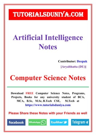 Download FREE Computer Science Notes, Programs,
Projects, Books for any university student of BCA,
MCA, B.Sc, M.Sc, B.Tech CSE, M.Tech at
https://www.tutorialsduniya.com
Please Share these Notes with your Friends as well
Artificial Intelligence
Notes
Contributor: Deepak
[Aryabhatta (DU)]
TUTORIALSDUNIYA.COM
Computer Science Notes
 