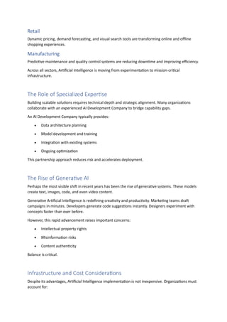 Retail
Dynamic pricing, demand forecasting, and visual search tools are transforming online and offline
shopping experiences.
Manufacturing
Predictive maintenance and quality control systems are reducing downtime and improving efficiency.
Across all sectors, Artificial Intelligence is moving from experimentation to mission-critical
infrastructure.
The Role of Specialized Expertise
Building scalable solutions requires technical depth and strategic alignment. Many organizations
collaborate with an experienced AI Development Company to bridge capability gaps.
An AI Development Company typically provides:
• Data architecture planning
• Model development and training
• Integration with existing systems
• Ongoing optimization
This partnership approach reduces risk and accelerates deployment.
The Rise of Generative AI
Perhaps the most visible shift in recent years has been the rise of generative systems. These models
create text, images, code, and even video content.
Generative Artificial Intelligence is redefining creativity and productivity. Marketing teams draft
campaigns in minutes. Developers generate code suggestions instantly. Designers experiment with
concepts faster than ever before.
However, this rapid advancement raises important concerns:
• Intellectual property rights
• Misinformation risks
• Content authenticity
Balance is critical.
Infrastructure and Cost Considerations
Despite its advantages, Artificial Intelligence implementation is not inexpensive. Organizations must
account for:
 