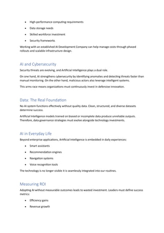 • High-performance computing requirements
• Data storage needs
• Skilled workforce investment
• Security frameworks
Working with an established AI Development Company can help manage costs through phased
rollouts and scalable infrastructure design.
AI and Cybersecurity
Security threats are evolving, and Artificial Intelligence plays a dual role.
On one hand, AI strengthens cybersecurity by identifying anomalies and detecting threats faster than
manual monitoring. On the other hand, malicious actors also leverage intelligent systems.
This arms race means organizations must continuously invest in defensive innovation.
Data: The Real Foundation
No AI system functions effectively without quality data. Clean, structured, and diverse datasets
determine success.
Artificial Intelligence models trained on biased or incomplete data produce unreliable outputs.
Therefore, data governance strategies must evolve alongside technology investments.
AI in Everyday Life
Beyond enterprise applications, Artificial Intelligence is embedded in daily experiences:
• Smart assistants
• Recommendation engines
• Navigation systems
• Voice recognition tools
The technology is no longer visible it is seamlessly integrated into our routines.
Measuring ROI
Adopting AI without measurable outcomes leads to wasted investment. Leaders must define success
metrics:
• Efficiency gains
• Revenue growth
 