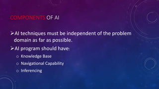 COMPONENTS OF AI
AI techniques must be independent of the problem
domain as far as possible.
AI program should have:
o Knowledge Base
o Navigational Capability
o Inferencing
 