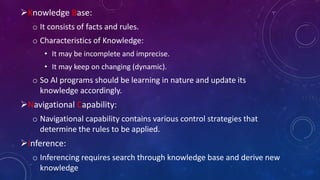 Knowledge Base:
o It consists of facts and rules.
o Characteristics of Knowledge:
• It may be incomplete and imprecise.
• It may keep on changing (dynamic).
o So AI programs should be learning in nature and update its
knowledge accordingly.
Navigational Capability:
o Navigational capability contains various control strategies that
determine the rules to be applied.
Inference:
o Inferencing requires search through knowledge base and derive new
knowledge
 
