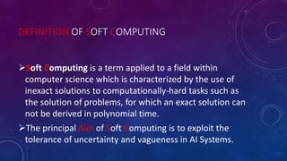 DEFINITION OF SOFT COMPUTING
Soft Computing is a term applied to a field within
computer science which is characterized by the use of
inexact solutions to computationally-hard tasks such as
the solution of problems, for which an exact solution can
not be derived in polynomial time.
The principal Aim of Soft Computing is to exploit the
tolerance of uncertainty and vagueness in AI Systems.
 