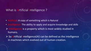 What is Artificial Intelligence ?
• Artificial: A copy of something which is Natural
• Intelligence: The ability to apply and acquire knowledge and skills
 Intelligence is a property which is most widely studied in
humans.
 So Artificial Intelligence(AI) can be defined as the intelligence
in machines which evolved out of human creation.
 