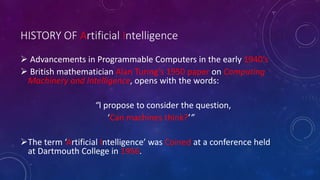 HISTORY OF Artificial Intelligence
 Advancements in Programmable Computers in the early 1940’s
 British mathematician Alan Turing’s 1950 paper on Computing
Machinery and Intelligence, opens with the words:
“I propose to consider the question,
‘Can machines think?’”
The term ‘Artificial Intelligence’ was Coined at a conference held
at Dartmouth College in 1956.
 