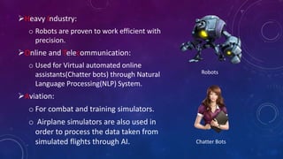 Heavy Industry:
o Robots are proven to work efficient with
precision.
Online and Telecommunication:
o Used for Virtual automated online
assistants(Chatter bots) through Natural
Language Processing(NLP) System.
Aviation:
o For combat and training simulators.
o Airplane simulators are also used in
order to process the data taken from
simulated flights through AI.
Robots
Chatter Bots
 