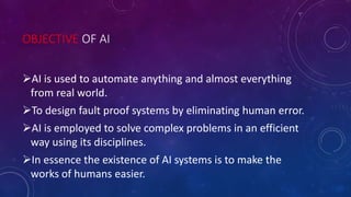 OBJECTIVE OF AI
AI is used to automate anything and almost everything
from real world.
To design fault proof systems by eliminating human error.
AI is employed to solve complex problems in an efficient
way using its disciplines.
In essence the existence of AI systems is to make the
works of humans easier.
 