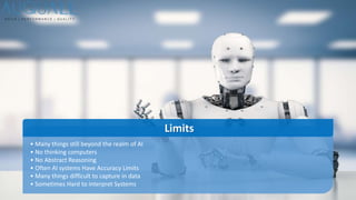 • Many things still beyond the realm of AI
• No thinking computers
• No Abstract Reasoning
• Often AI systems Have Accuracy Limits
• Many things difficult to capture in data
• Sometimes Hard to interpret Systems
Limits
 