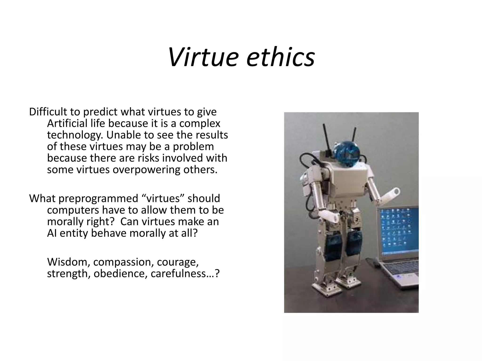 Virtue ethics
Difficult to predict what virtues to give
Artificial life because it is a complex
technology. Unable to see the results
of these virtues may be a problem
because there are risks involved with
some virtues overpowering others.
What preprogrammed “virtues” should
computers have to allow them to be
morally right? Can virtues make an
AI entity behave morally at all?
Wisdom, compassion, courage,
strength, obedience, carefulness…?
 