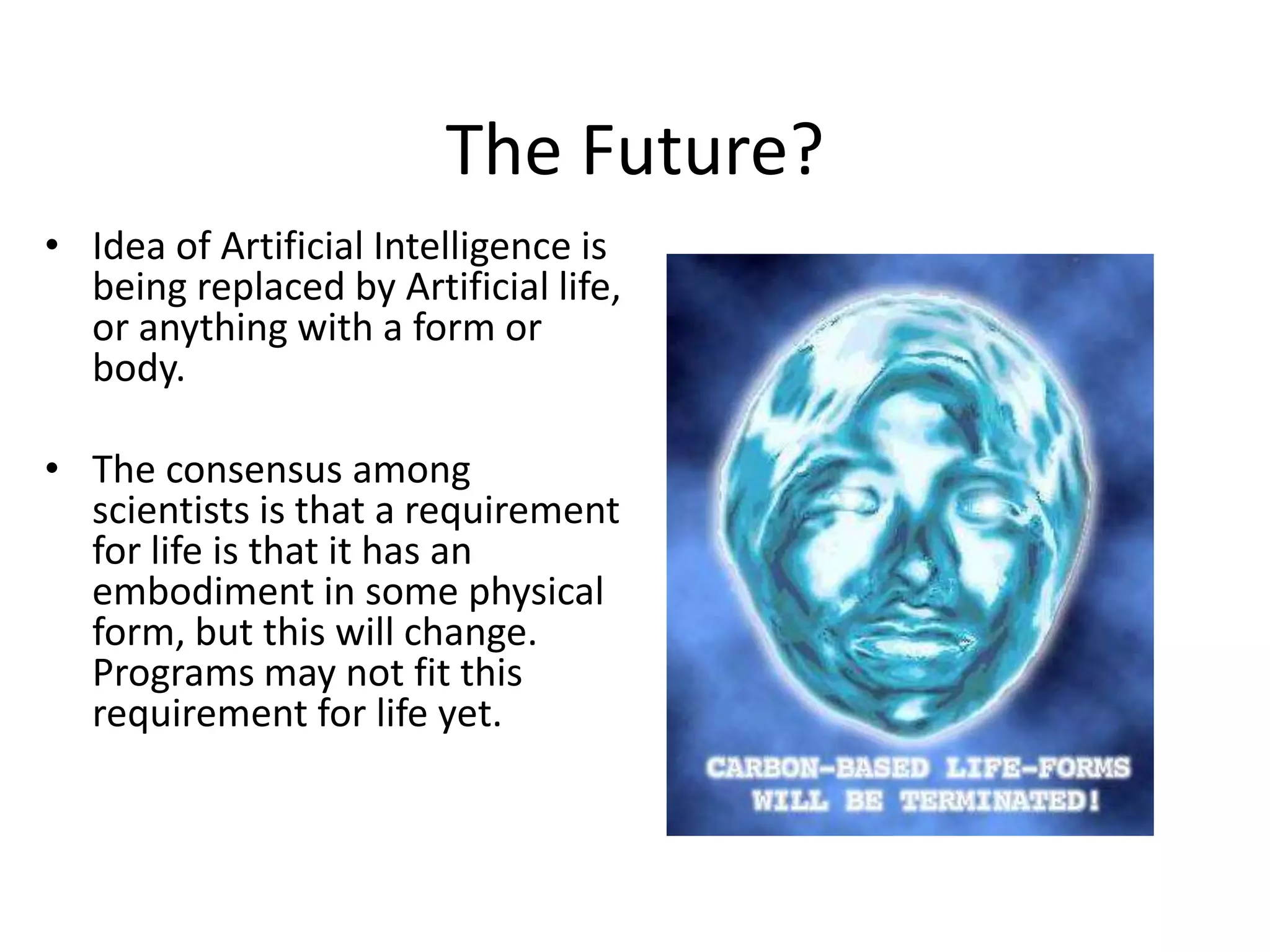 The Future?
• Idea of Artificial Intelligence is
being replaced by Artificial life,
or anything with a form or
body.
• The consensus among
scientists is that a requirement
for life is that it has an
embodiment in some physical
form, but this will change.
Programs may not fit this
requirement for life yet.
 