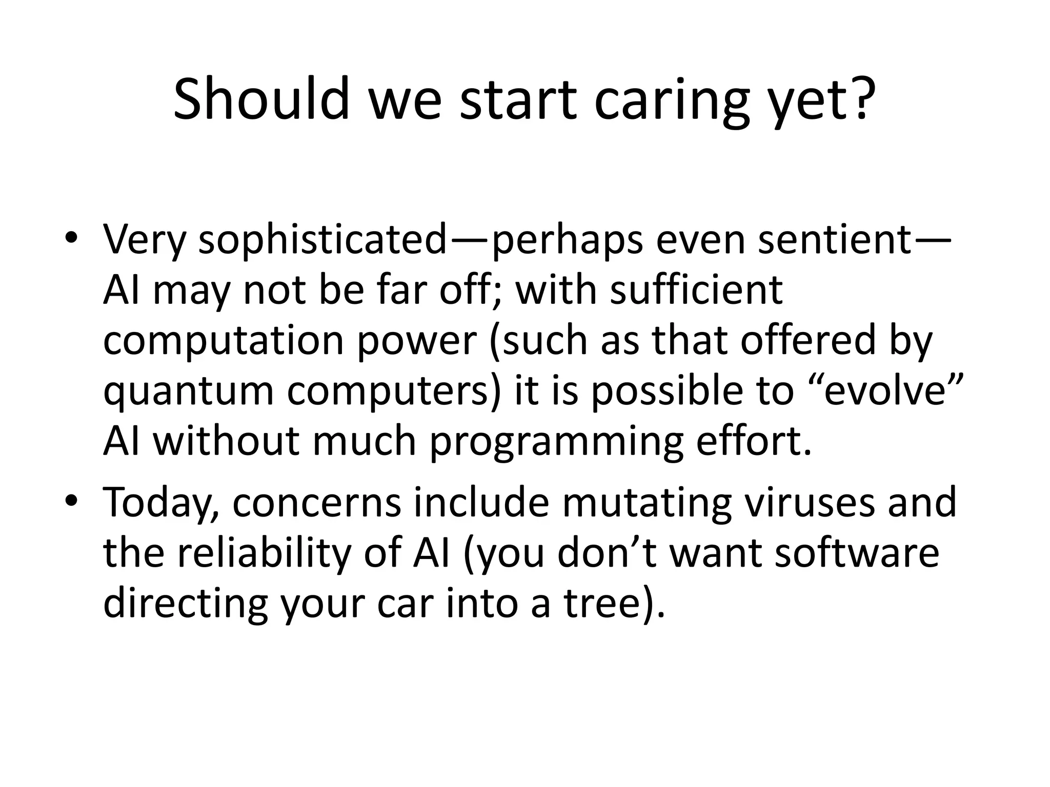 Should we start caring yet?
• Very sophisticated—perhaps even sentient—
AI may not be far off; with sufficient
computation power (such as that offered by
quantum computers) it is possible to “evolve”
AI without much programming effort.
• Today, concerns include mutating viruses and
the reliability of AI (you don’t want software
directing your car into a tree).
 
