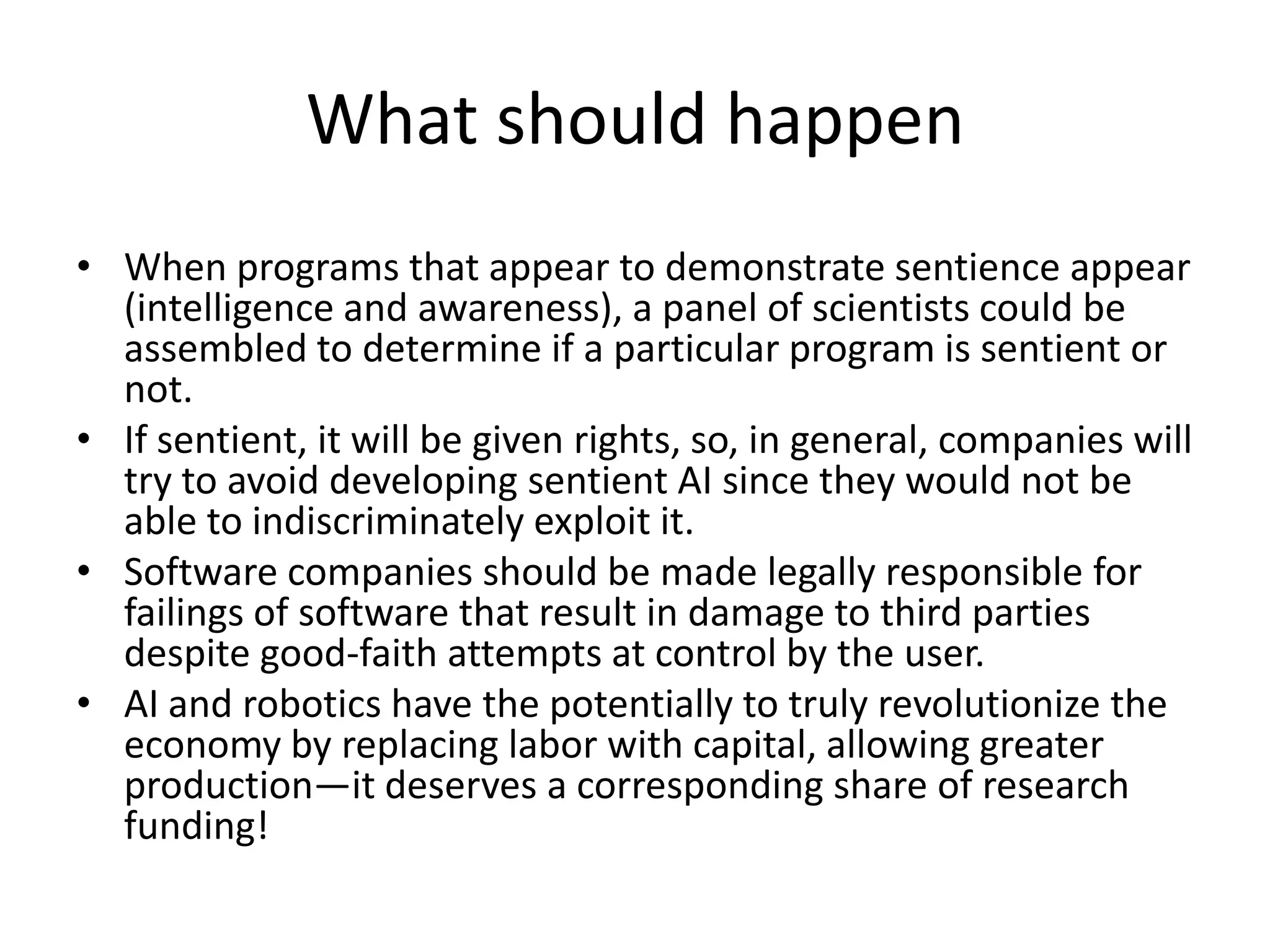 What should happen
• When programs that appear to demonstrate sentience appear
(intelligence and awareness), a panel of scientists could be
assembled to determine if a particular program is sentient or
not.
• If sentient, it will be given rights, so, in general, companies will
try to avoid developing sentient AI since they would not be
able to indiscriminately exploit it.
• Software companies should be made legally responsible for
failings of software that result in damage to third parties
despite good-faith attempts at control by the user.
• AI and robotics have the potentially to truly revolutionize the
economy by replacing labor with capital, allowing greater
production—it deserves a corresponding share of research
funding!
 