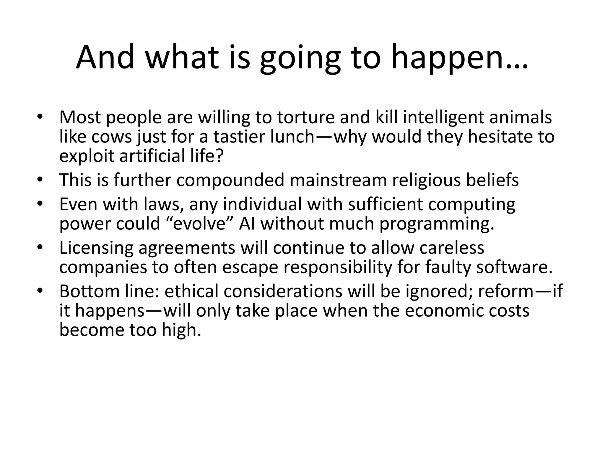 And what is going to happen…
• Most people are willing to torture and kill intelligent animals
like cows just for a tastier lunch—why would they hesitate to
exploit artificial life?
• This is further compounded mainstream religious beliefs
• Even with laws, any individual with sufficient computing
power could “evolve” AI without much programming.
• Licensing agreements will continue to allow careless
companies to often escape responsibility for faulty software.
• Bottom line: ethical considerations will be ignored; reform—if
it happens—will only take place when the economic costs
become too high.
 