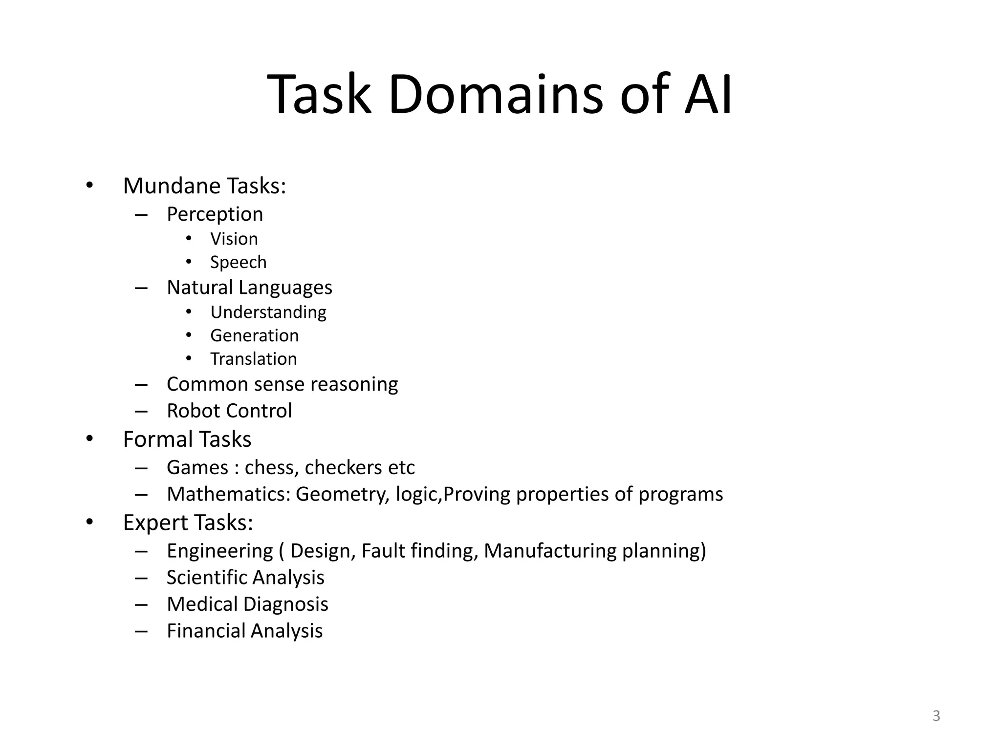 3
Task Domains of AI
• Mundane Tasks:
– Perception
• Vision
• Speech
– Natural Languages
• Understanding
• Generation
• Translation
– Common sense reasoning
– Robot Control
• Formal Tasks
– Games : chess, checkers etc
– Mathematics: Geometry, logic,Proving properties of programs
• Expert Tasks:
– Engineering ( Design, Fault finding, Manufacturing planning)
– Scientific Analysis
– Medical Diagnosis
– Financial Analysis
 