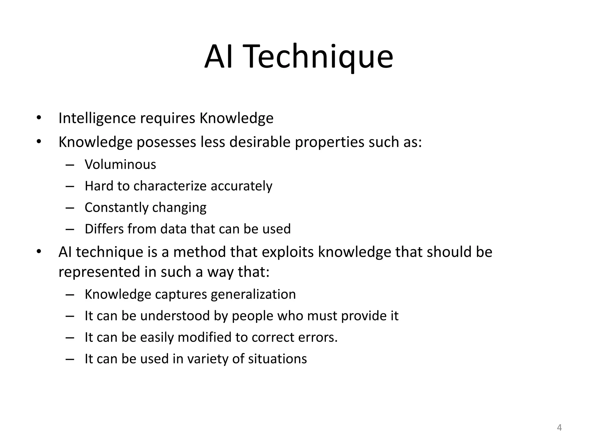4
AI Technique
• Intelligence requires Knowledge
• Knowledge posesses less desirable properties such as:
– Voluminous
– Hard to characterize accurately
– Constantly changing
– Differs from data that can be used
• AI technique is a method that exploits knowledge that should be
represented in such a way that:
– Knowledge captures generalization
– It can be understood by people who must provide it
– It can be easily modified to correct errors.
– It can be used in variety of situations
 