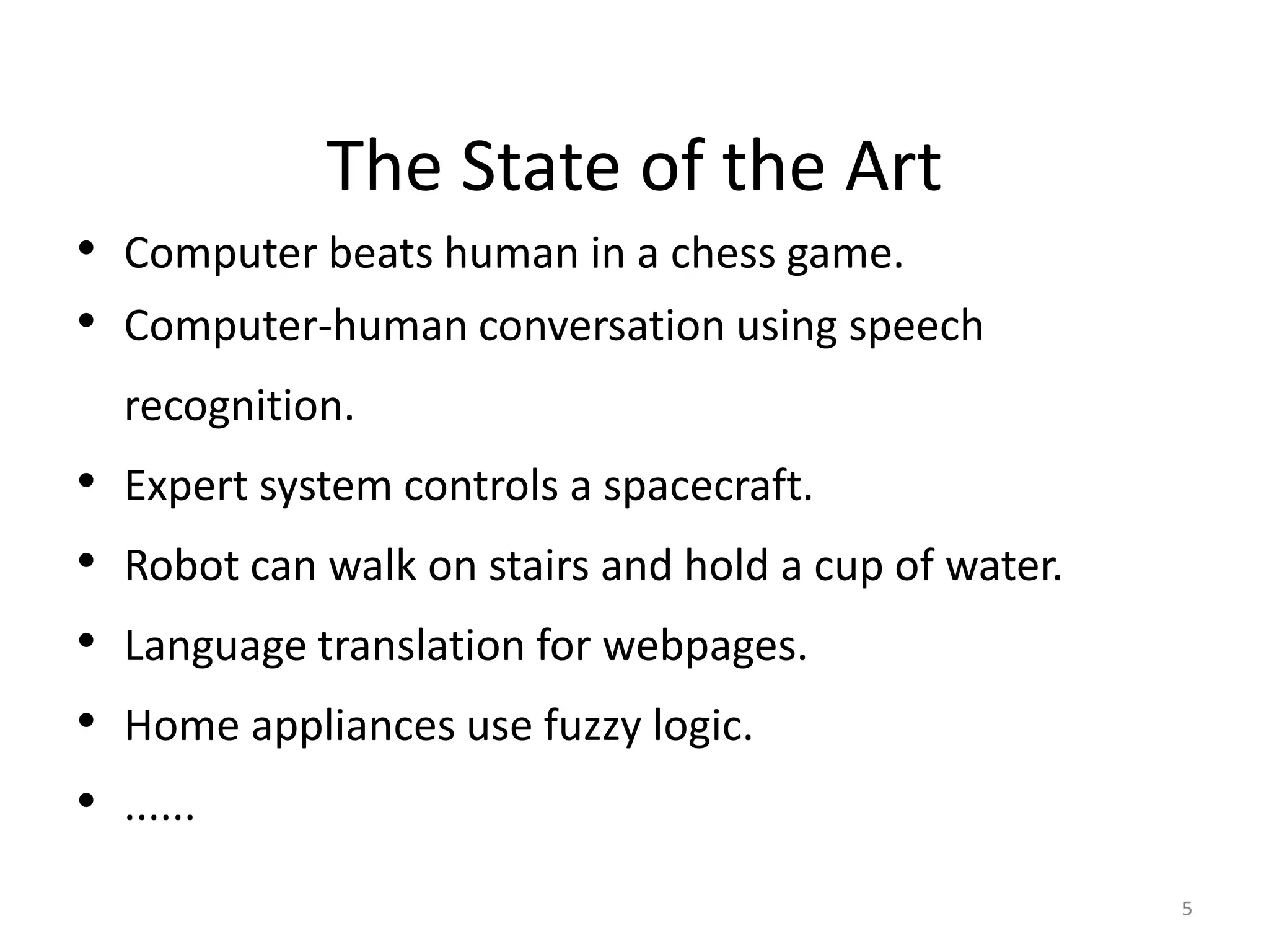 5
The State of the Art
• Computer beats human in a chess game.
• Computer-human conversation using speech
recognition.
• Expert system controls a spacecraft.
• Robot can walk on stairs and hold a cup of water.
• Language translation for webpages.
• Home appliances use fuzzy logic.
• ......
 