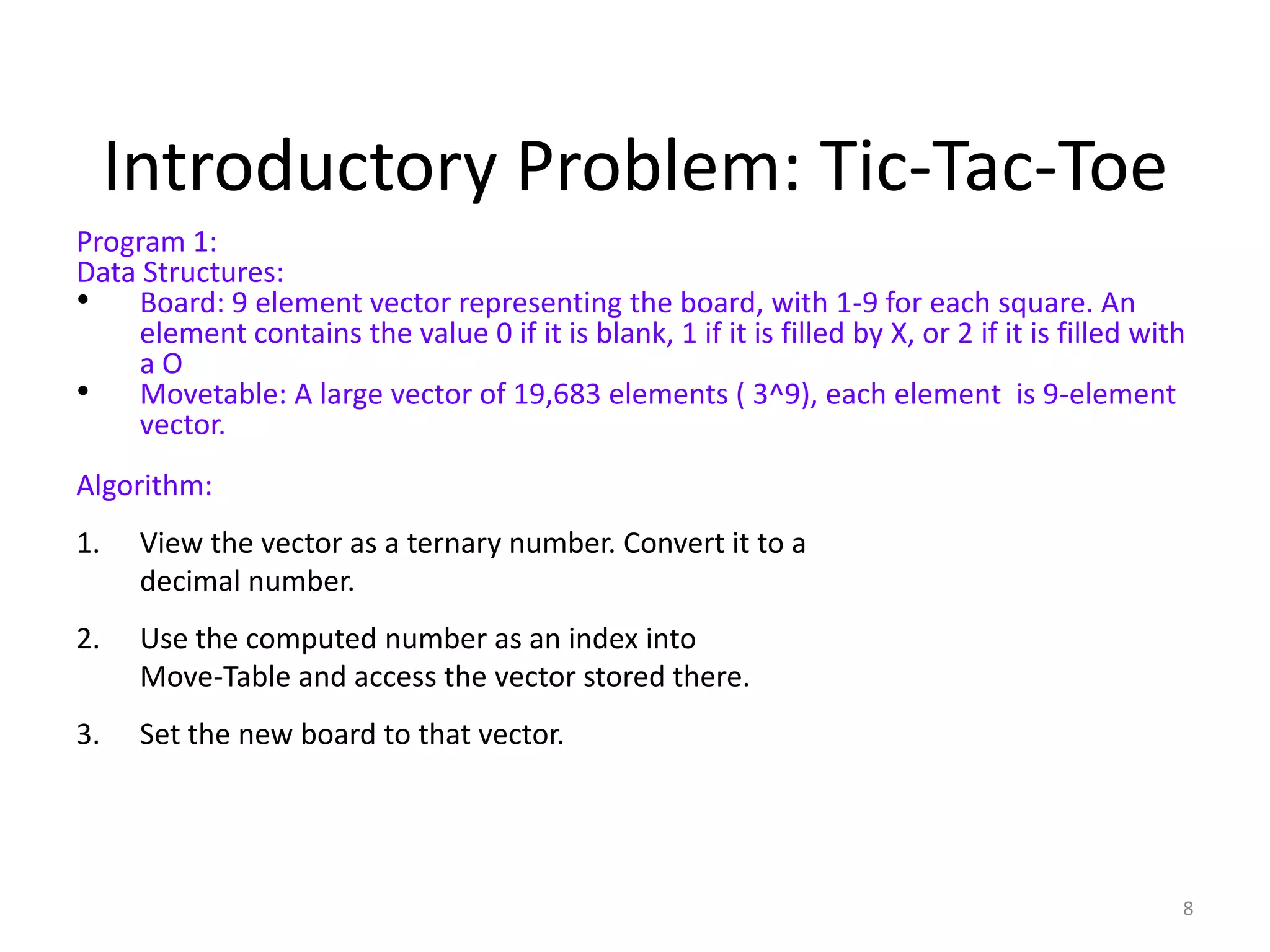 8
Introductory Problem: Tic-Tac-Toe
Program 1:
Data Structures:
• Board: 9 element vector representing the board, with 1-9 for each square. An
element contains the value 0 if it is blank, 1 if it is filled by X, or 2 if it is filled with
a O
• Movetable: A large vector of 19,683 elements ( 3^9), each element is 9-element
vector.
Algorithm:
1. View the vector as a ternary number. Convert it to a
decimal number.
2. Use the computed number as an index into
Move-Table and access the vector stored there.
3. Set the new board to that vector.
 