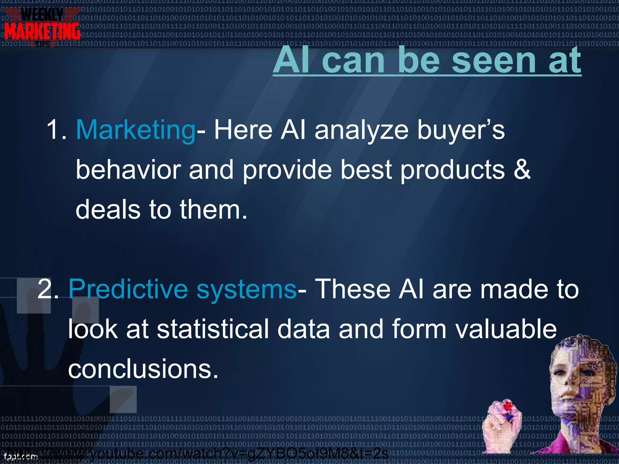 AI can be seen at
1. Marketing- Here AI analyze buyer’s
behavior and provide best products &
deals to them.
2. Predictive systems- These AI are made to
look at statistical data and form valuable
conclusions.
https://www.youtube.com/watch?v=gZYBO5oI9M8&t=2s
 