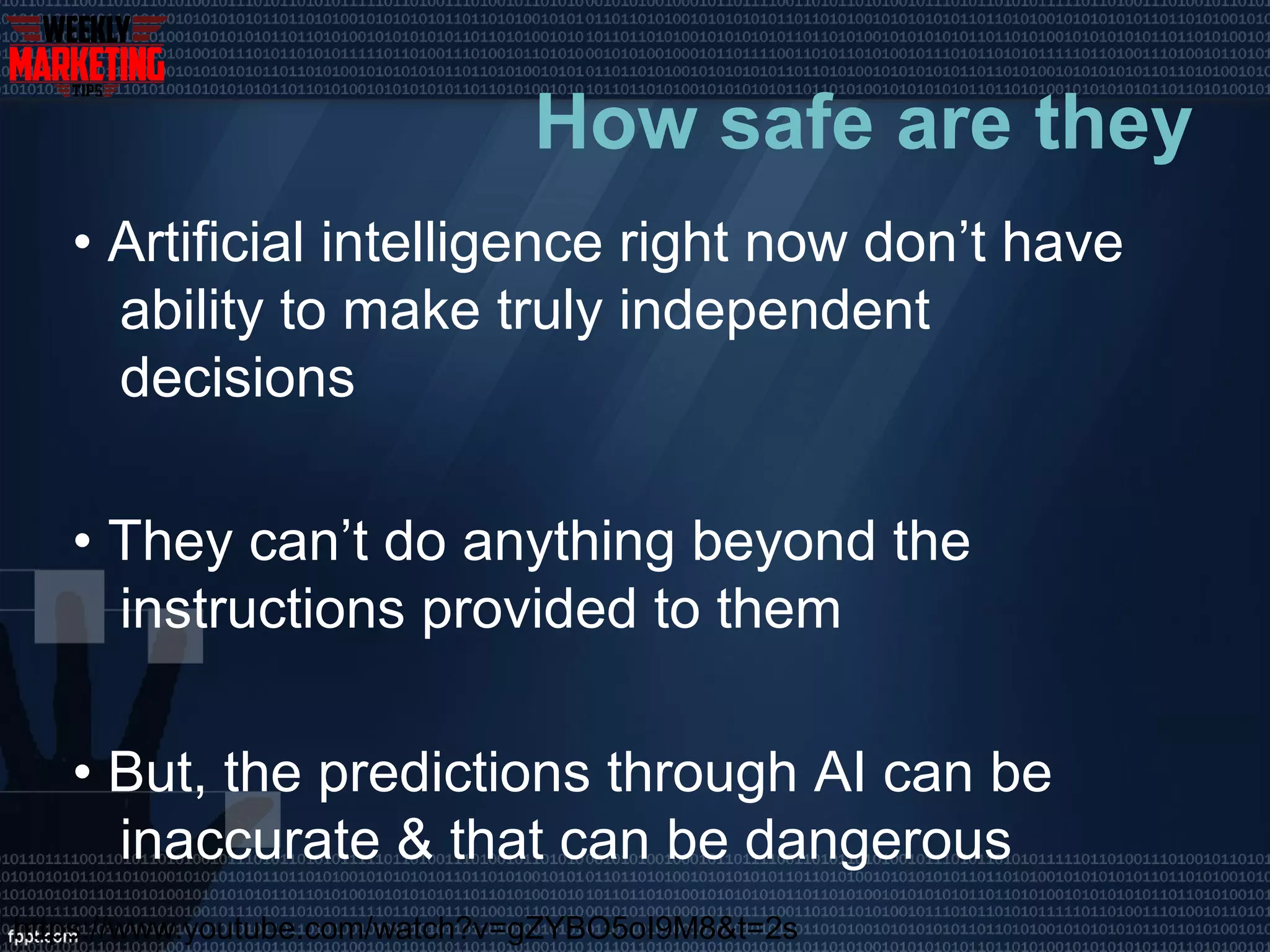 How safe are they
• Artificial intelligence right now don’t have
ability to make truly independent
decisions
• They can’t do anything beyond the
instructions provided to them
• But, the predictions through AI can be
inaccurate & that can be dangerous
https://www.youtube.com/watch?v=gZYBO5oI9M8&t=2s
 
