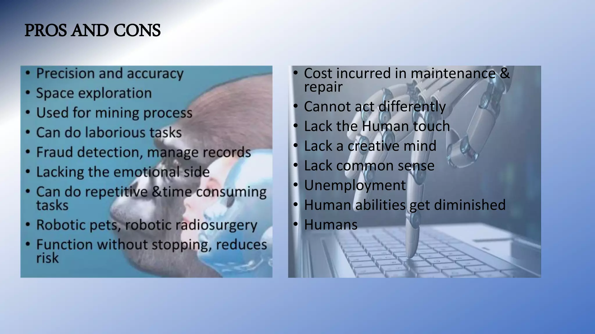 PROS AND CONS
• Cost incurred in maintenance &
repair
• Cannot act differently
• Lack the Human touch
• Lack a creative mind
• Lack common sense
• Unemployment
• Human abilities get diminished
• Humans
 