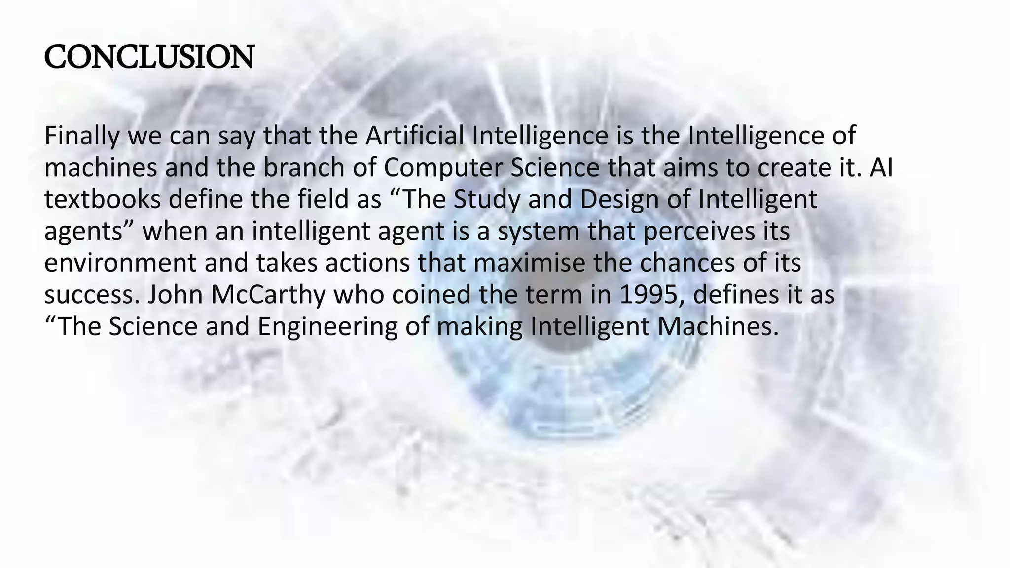 CONCLUSION
Finally we can say that the Artificial Intelligence is the Intelligence of
machines and the branch of Computer Science that aims to create it. AI
textbooks define the field as “The Study and Design of Intelligent
agents” when an intelligent agent is a system that perceives its
environment and takes actions that maximise the chances of its
success. John McCarthy who coined the term in 1995, defines it as
“The Science and Engineering of making Intelligent Machines.
 