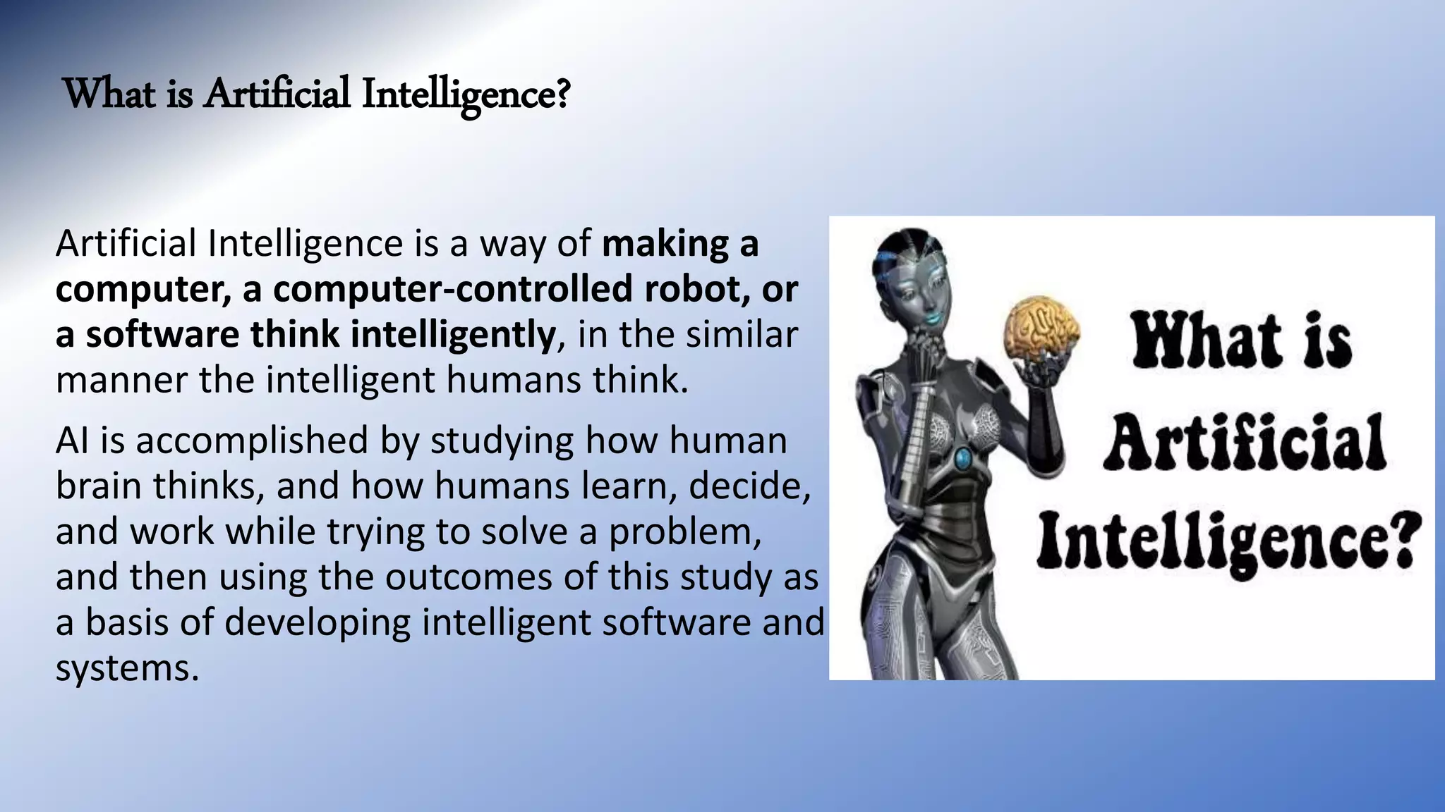 What is Artificial Intelligence?
Artificial Intelligence is a way of making a
computer, a computer-controlled robot, or
a software think intelligently, in the similar
manner the intelligent humans think.
AI is accomplished by studying how human
brain thinks, and how humans learn, decide,
and work while trying to solve a problem,
and then using the outcomes of this study as
a basis of developing intelligent software and
systems.
 