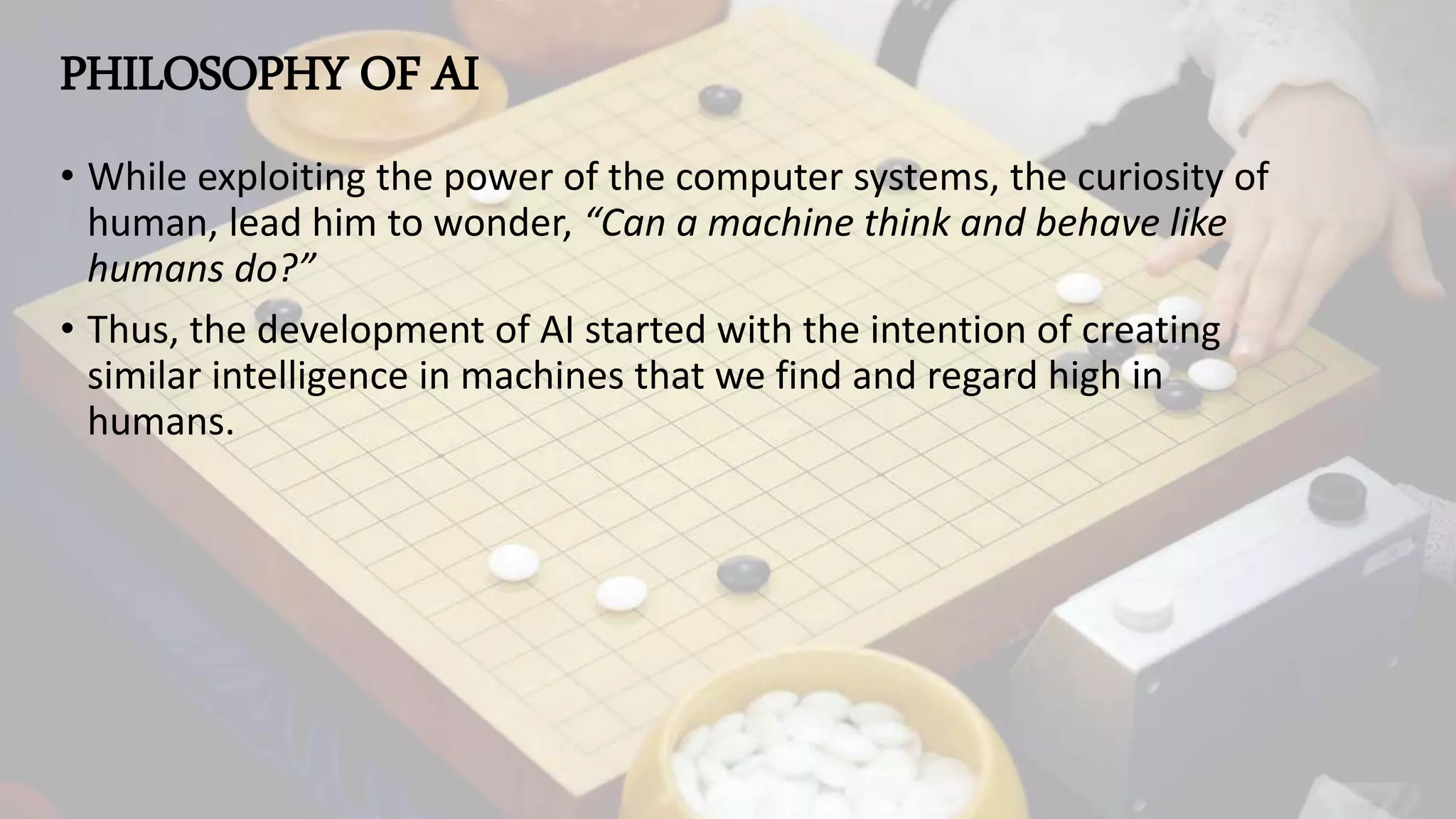PHILOSOPHY OF AI
• While exploiting the power of the computer systems, the curiosity of
human, lead him to wonder, “Can a machine think and behave like
humans do?”
• Thus, the development of AI started with the intention of creating
similar intelligence in machines that we find and regard high in
humans.
 