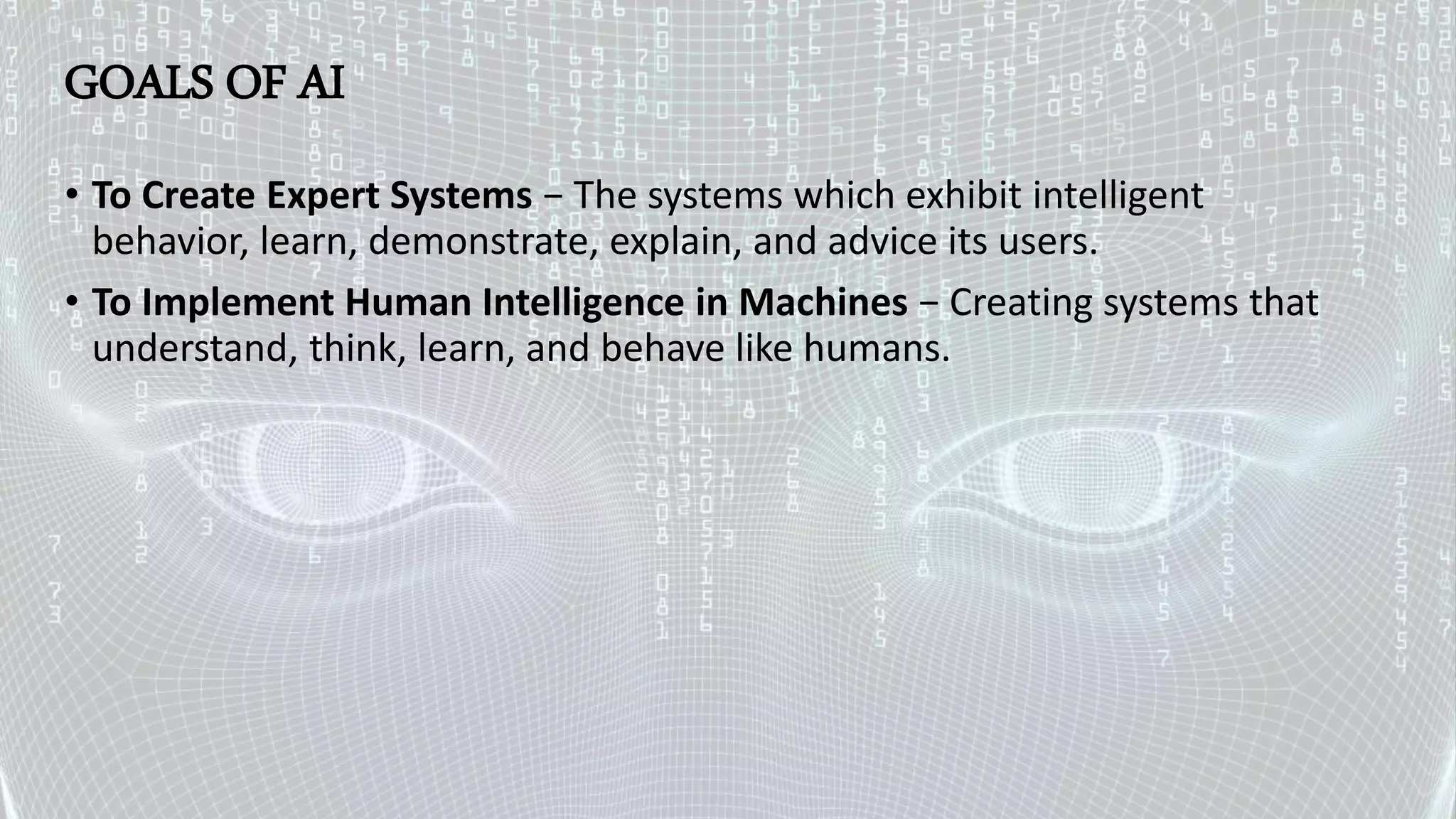 GOALS OF AI
• To Create Expert Systems − The systems which exhibit intelligent
behavior, learn, demonstrate, explain, and advice its users.
• To Implement Human Intelligence in Machines − Creating systems that
understand, think, learn, and behave like humans.
 