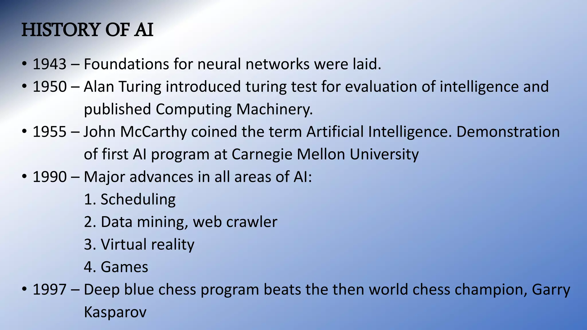 HISTORY OF AI
• 1943 – Foundations for neural networks were laid.
• 1950 – Alan Turing introduced turing test for evaluation of intelligence and
published Computing Machinery.
• 1955 – John McCarthy coined the term Artificial Intelligence. Demonstration
of first AI program at Carnegie Mellon University
• 1990 – Major advances in all areas of AI:
1. Scheduling
2. Data mining, web crawler
3. Virtual reality
4. Games
• 1997 – Deep blue chess program beats the then world chess champion, Garry
Kasparov
 