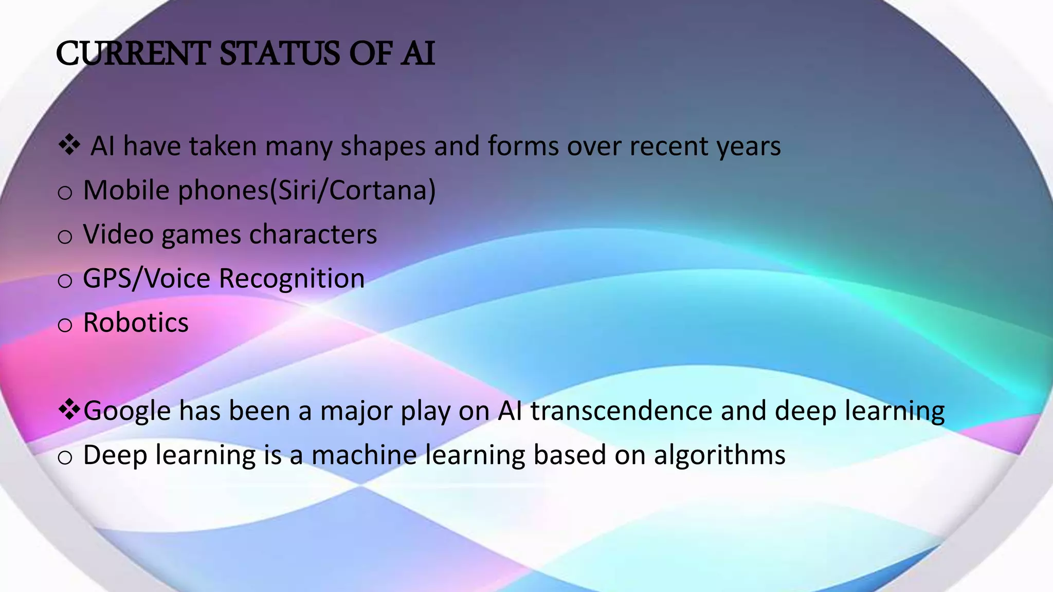 CURRENT STATUS OF AI
 AI have taken many shapes and forms over recent years
o Mobile phones(Siri/Cortana)
o Video games characters
o GPS/Voice Recognition
o Robotics
Google has been a major play on AI transcendence and deep learning
o Deep learning is a machine learning based on algorithms
 
