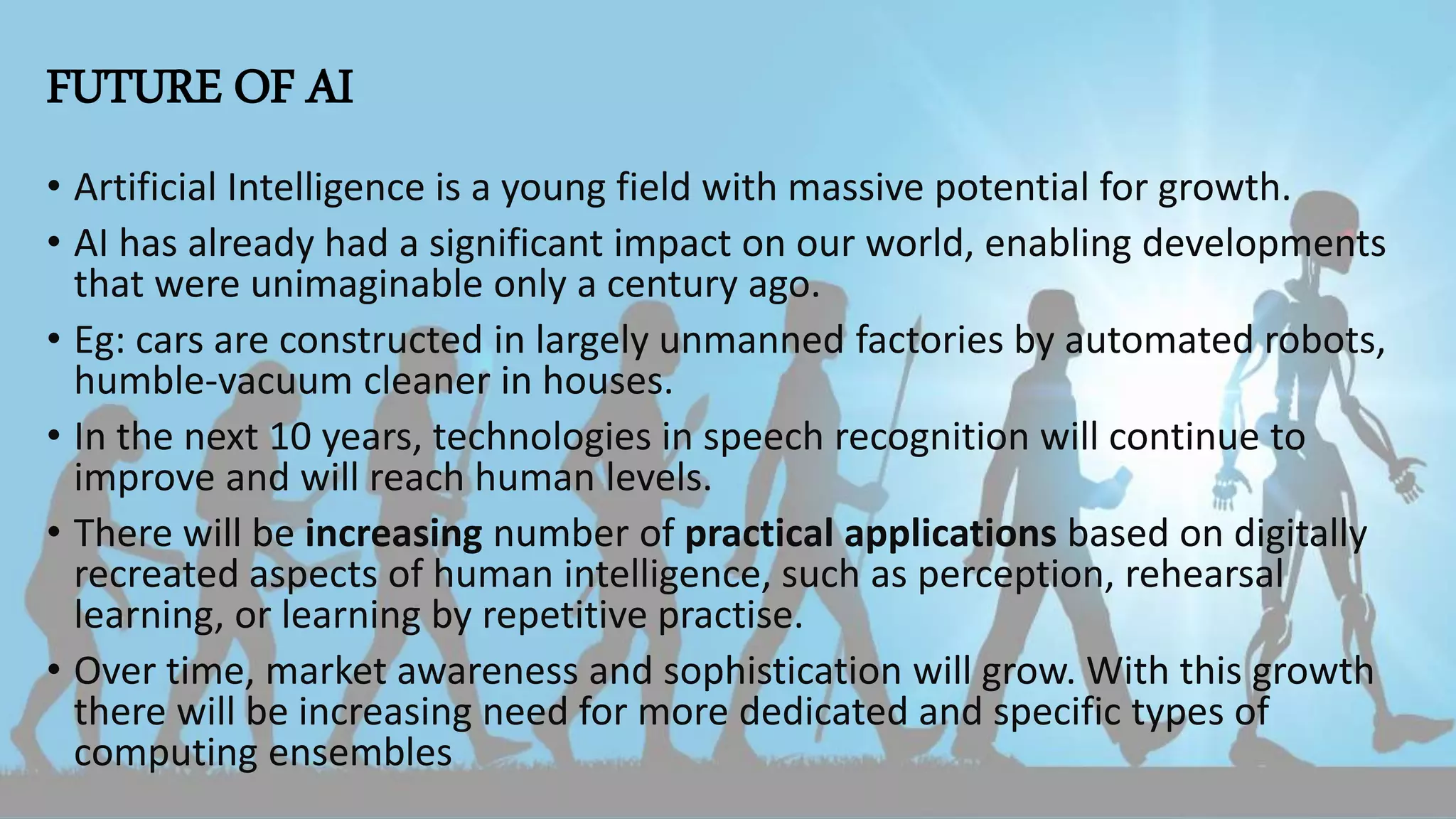 FUTURE OF AI
• Artificial Intelligence is a young field with massive potential for growth.
• AI has already had a significant impact on our world, enabling developments
that were unimaginable only a century ago.
• Eg: cars are constructed in largely unmanned factories by automated robots,
humble-vacuum cleaner in houses.
• In the next 10 years, technologies in speech recognition will continue to
improve and will reach human levels.
• There will be increasing number of practical applications based on digitally
recreated aspects of human intelligence, such as perception, rehearsal
learning, or learning by repetitive practise.
• Over time, market awareness and sophistication will grow. With this growth
there will be increasing need for more dedicated and specific types of
computing ensembles
 