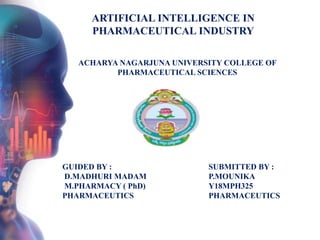 GUIDED BY :
D.MADHURI MADAM
M.PHARMACY ( PhD)
PHARMACEUTICS
SUBMITTED BY :
P.MOUNIKA
Y18MPH325
PHARMACEUTICS
ARTIFICIAL INTELLIGENCE IN
PHARMACEUTICAL INDUSTRY
ACHARYA NAGARJUNA UNIVERSITY COLLEGE OF
PHARMACEUTICAL SCIENCES
 