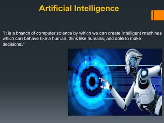 Artificial Intelligence
"It is a branch of computer science by which we can create intelligent machines
which can behave like a human, think like humans, and able to make
decisions.“
 