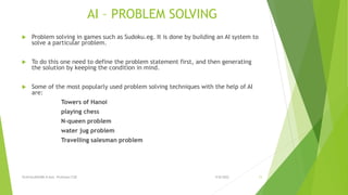 AI – PROBLEM SOLVING
 Problem solving in games such as Sudoku.eg. It is done by building an AI system to
solve a particular problem.
 To do this one need to define the problem statement first, and then generating
the solution by keeping the condition in mind.
 Some of the most popularly used problem solving techniques with the help of AI
are:
Towers of Hanoi
playing chess
N-queen problem
water jug problem
Travelling salesman problem
9/8/2022
VIJAYALAKSHMI.N Asst. Professor/CSE 11
 