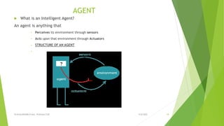 AGENT
 What is an Intelligent Agent?
An agent is anything that
• Perceives its environment through sensors
• Acts upon that environment through Actuators
• STRUCTURE OF AN AGENT
•
9/8/2022
VIJAYALAKSHMI.N Asst. Professor/CSE 18
 