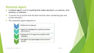 Rational Agent
 A rational agent could be anything that makes decisions, as a person, firm,
machine, or software.
 It carries out an action with the best outcome after considering past and
current percept's.
 The rationality agents depends on
9/8/2022
VIJAYALAKSHMI.N Asst. Professor/CSE 20
 