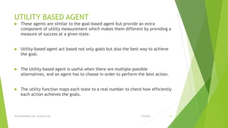 UTILITY BASED AGENT
 These agents are similar to the goal-based agent but provide an extra
component of utility measurement which makes them different by providing a
measure of success at a given state.
 Utility-based agent act based not only goals but also the best way to achieve
the goal.
 The Utility-based agent is useful when there are multiple possible
alternatives, and an agent has to choose in order to perform the best action.
 The utility function maps each state to a real number to check how efficiently
each action achieves the goals.
9/8/2022
VIJAYALAKSHMI.N Asst. Professor/CSE 29
 