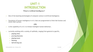 UNIT-1
INTRODUCTION
What is Artificial Intelligence?
 One of the booming technologies of computer science is Artificial Intelligence.
 Simulation of human intelligence in m/c that are programmed to think like humans and
mimic their actions.
(OR)
 is the capability of a m/c to imitate intelligent human behaviour.
 currently working with a variety of subfields, ranging from general to specific,
 playing chess
 proving theorems
 playing music
 Painting
 Self driving cars
9/8/2022
VIJAYALAKSHMI.N Asst. Professor/CSE 3
 