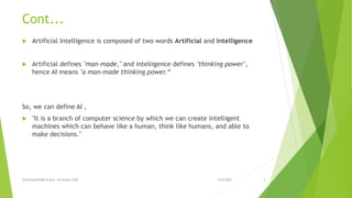 Cont...
 Artificial Intelligence is composed of two words Artificial and Intelligence
 Artificial defines "man-made," and intelligence defines "thinking power",
hence AI means "a man-made thinking power.“
So, we can define AI ,
 "It is a branch of computer science by which we can create intelligent
machines which can behave like a human, think like humans, and able to
make decisions."
9/8/2022
VIJAYALAKSHMI.N Asst. Professor/CSE 4
 