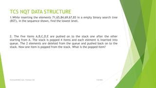 TCS NQT DATA STRUCTURE
1.While inserting the elements 71,65,84,69,67,83 in a empty binary search tree
(BST), in the sequence shown, find the lowest level.
2. The five items A,B,C,D,E are pushed on to the stack one after the other
starting from A. The stack is popped 4 items and each element is inserted into
queue. The 2 elements are deleted from the queue and pushed back on to the
stack. Now one item is popped from the stack. What is the popped item?
9/8/2022
VIJAYALAKSHMI.N Asst. Professor/CSE 47
 