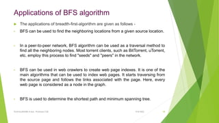 Applications of BFS algorithm
 The applications of breadth-first-algorithm are given as follows -
• BFS can be used to find the neighboring locations from a given source location.
• In a peer-to-peer network, BFS algorithm can be used as a traversal method to
find all the neighboring nodes. Most torrent clients, such as BitTorrent, uTorrent,
etc. employ this process to find "seeds" and "peers" in the network.
• BFS can be used in web crawlers to create web page indexes. It is one of the
main algorithms that can be used to index web pages. It starts traversing from
the source page and follows the links associated with the page. Here, every
web page is considered as a node in the graph.
• BFS is used to determine the shortest path and minimum spanning tree.
9/8/2022
VIJAYALAKSHMI.N Asst. Professor/CSE 58
 