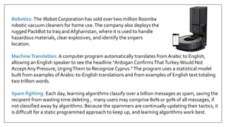 MachineTranslation: A computer program automatically translates from Arabic to English,
allowing an English speaker to see the headline “Ardogan ConfirmsThatTurkey Would Not
Accept Any Pressure, UrgingThem to Recognize Cyprus.”The program uses a statistical model
built from examples of Arabic-to-English translations and from examples of English text totaling
two trillion words.
Spam fighting: Each day, learning algorithms classify over a billion messages as spam, saving the
recipient from wasting time deleting , many users may comprise 80% or 90% of all messages, if
not classified away by algorithms. Because the spammers are continually updating their tactics, it
is difficult for a static programmed approach to keep up, and learning algorithms work best.
Robotics: The iRobot Corporation has sold over two million Roomba
robotic vacuum cleaners for home use.The company also deploys the
rugged PackBot to Iraq and Afghanistan, where it is used to handle
hazardous materials, clear explosives, and identify the snipers
location.
 